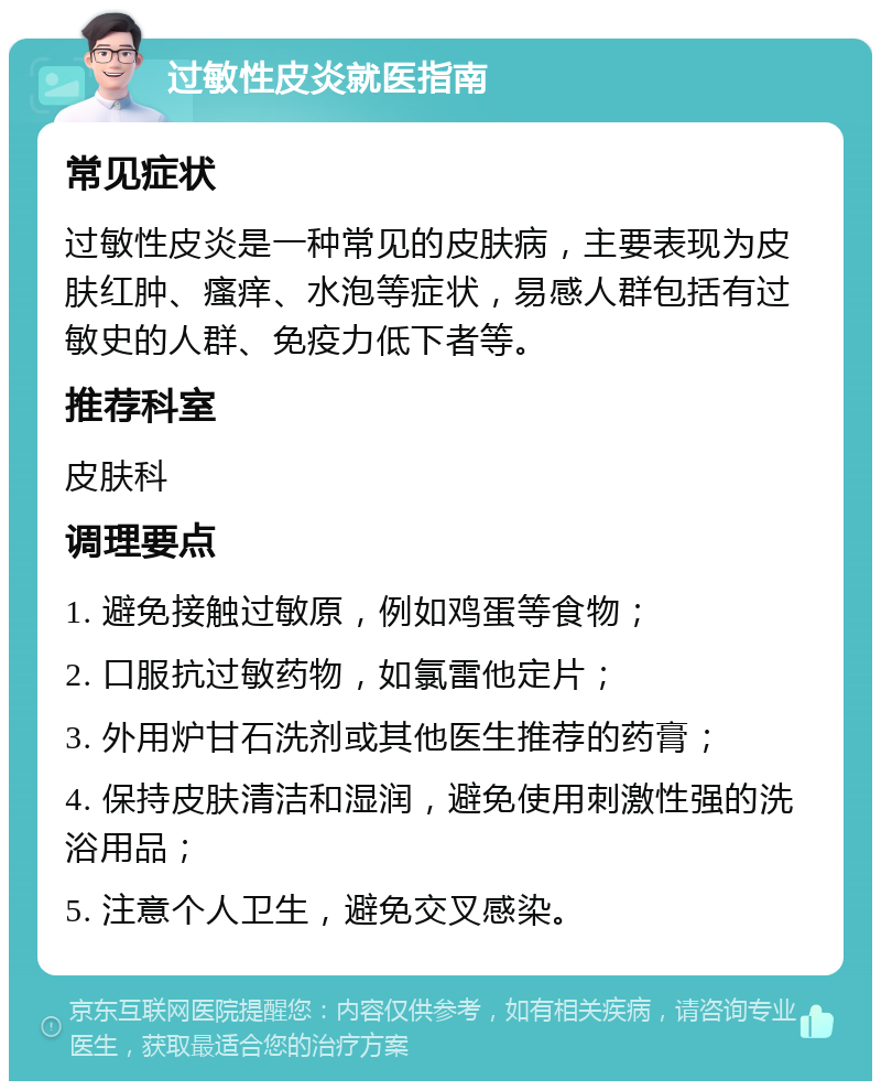 过敏性皮炎就医指南 常见症状 过敏性皮炎是一种常见的皮肤病，主要表现为皮肤红肿、瘙痒、水泡等症状，易感人群包括有过敏史的人群、免疫力低下者等。 推荐科室 皮肤科 调理要点 1. 避免接触过敏原，例如鸡蛋等食物； 2. 口服抗过敏药物，如氯雷他定片； 3. 外用炉甘石洗剂或其他医生推荐的药膏； 4. 保持皮肤清洁和湿润，避免使用刺激性强的洗浴用品； 5. 注意个人卫生，避免交叉感染。