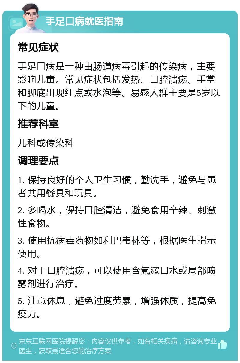 手足口病就医指南 常见症状 手足口病是一种由肠道病毒引起的传染病，主要影响儿童。常见症状包括发热、口腔溃疡、手掌和脚底出现红点或水泡等。易感人群主要是5岁以下的儿童。 推荐科室 儿科或传染科 调理要点 1. 保持良好的个人卫生习惯，勤洗手，避免与患者共用餐具和玩具。 2. 多喝水，保持口腔清洁，避免食用辛辣、刺激性食物。 3. 使用抗病毒药物如利巴韦林等，根据医生指示使用。 4. 对于口腔溃疡，可以使用含氟漱口水或局部喷雾剂进行治疗。 5. 注意休息，避免过度劳累，增强体质，提高免疫力。