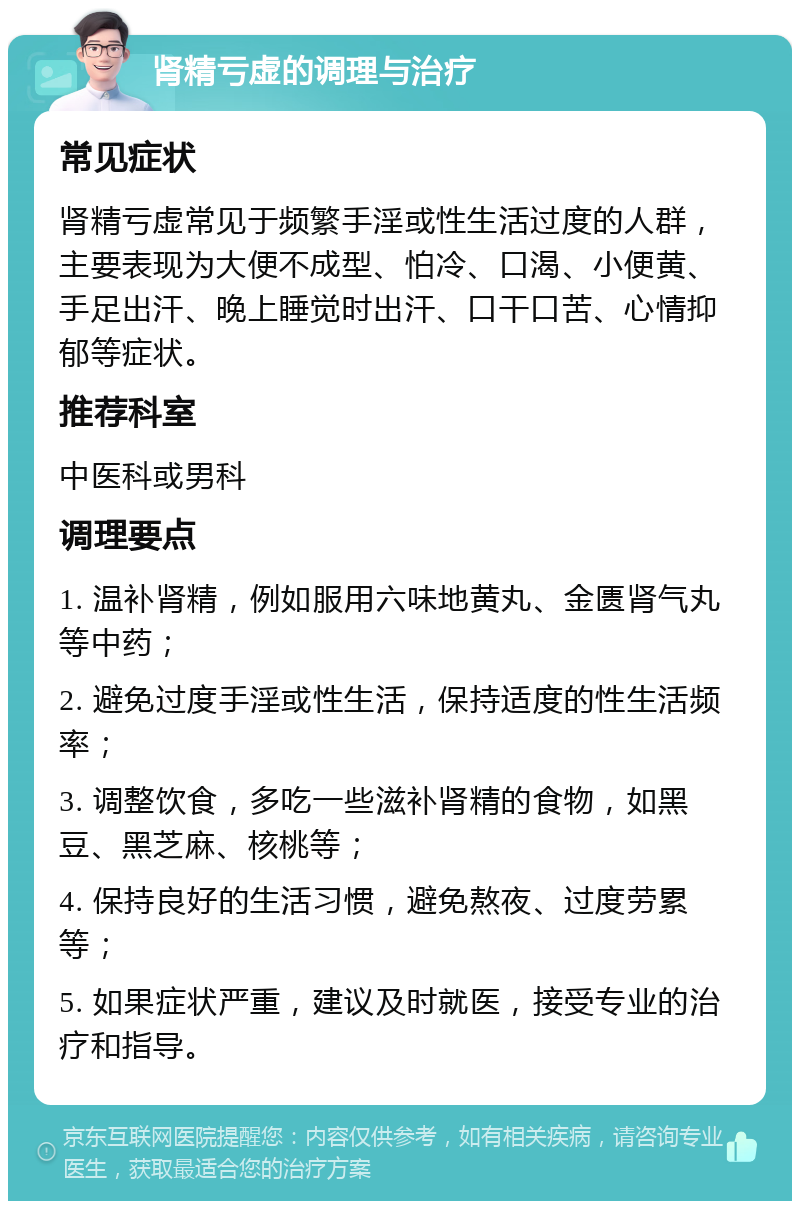 肾精亏虚的调理与治疗 常见症状 肾精亏虚常见于频繁手淫或性生活过度的人群，主要表现为大便不成型、怕冷、口渴、小便黄、手足出汗、晚上睡觉时出汗、口干口苦、心情抑郁等症状。 推荐科室 中医科或男科 调理要点 1. 温补肾精，例如服用六味地黄丸、金匮肾气丸等中药； 2. 避免过度手淫或性生活，保持适度的性生活频率； 3. 调整饮食，多吃一些滋补肾精的食物，如黑豆、黑芝麻、核桃等； 4. 保持良好的生活习惯，避免熬夜、过度劳累等； 5. 如果症状严重，建议及时就医，接受专业的治疗和指导。