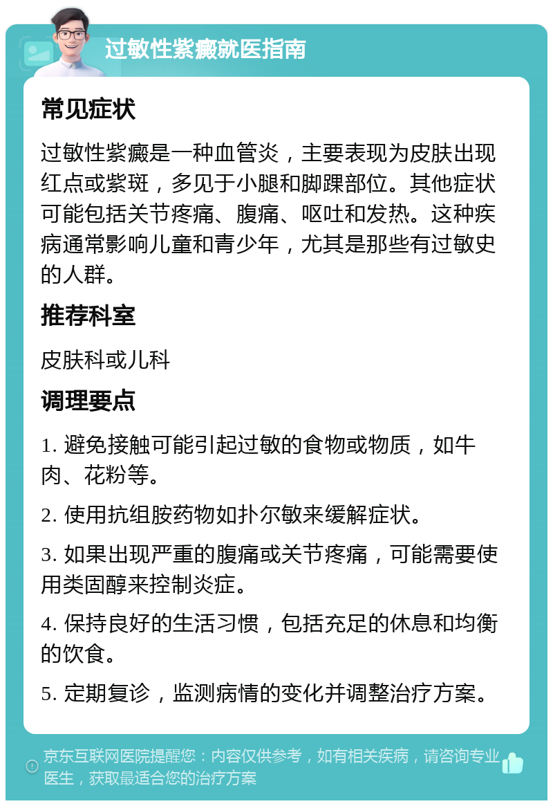 过敏性紫癜就医指南 常见症状 过敏性紫癜是一种血管炎，主要表现为皮肤出现红点或紫斑，多见于小腿和脚踝部位。其他症状可能包括关节疼痛、腹痛、呕吐和发热。这种疾病通常影响儿童和青少年，尤其是那些有过敏史的人群。 推荐科室 皮肤科或儿科 调理要点 1. 避免接触可能引起过敏的食物或物质，如牛肉、花粉等。 2. 使用抗组胺药物如扑尔敏来缓解症状。 3. 如果出现严重的腹痛或关节疼痛，可能需要使用类固醇来控制炎症。 4. 保持良好的生活习惯，包括充足的休息和均衡的饮食。 5. 定期复诊，监测病情的变化并调整治疗方案。