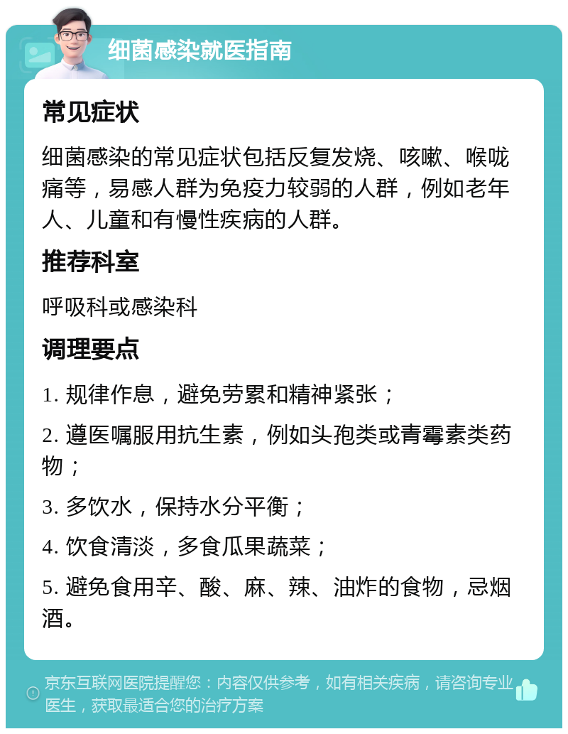 细菌感染就医指南 常见症状 细菌感染的常见症状包括反复发烧、咳嗽、喉咙痛等，易感人群为免疫力较弱的人群，例如老年人、儿童和有慢性疾病的人群。 推荐科室 呼吸科或感染科 调理要点 1. 规律作息，避免劳累和精神紧张； 2. 遵医嘱服用抗生素，例如头孢类或青霉素类药物； 3. 多饮水，保持水分平衡； 4. 饮食清淡，多食瓜果蔬菜； 5. 避免食用辛、酸、麻、辣、油炸的食物，忌烟酒。