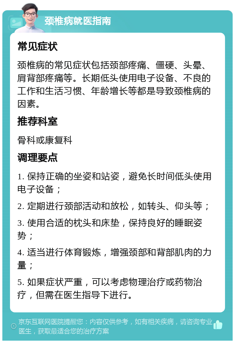 颈椎病就医指南 常见症状 颈椎病的常见症状包括颈部疼痛、僵硬、头晕、肩背部疼痛等。长期低头使用电子设备、不良的工作和生活习惯、年龄增长等都是导致颈椎病的因素。 推荐科室 骨科或康复科 调理要点 1. 保持正确的坐姿和站姿，避免长时间低头使用电子设备； 2. 定期进行颈部活动和放松，如转头、仰头等； 3. 使用合适的枕头和床垫，保持良好的睡眠姿势； 4. 适当进行体育锻炼，增强颈部和背部肌肉的力量； 5. 如果症状严重，可以考虑物理治疗或药物治疗，但需在医生指导下进行。