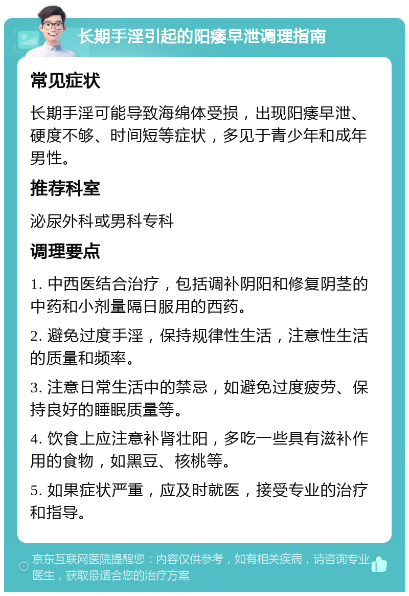 长期手淫引起的阳痿早泄调理指南 常见症状 长期手淫可能导致海绵体受损，出现阳痿早泄、硬度不够、时间短等症状，多见于青少年和成年男性。 推荐科室 泌尿外科或男科专科 调理要点 1. 中西医结合治疗，包括调补阴阳和修复阴茎的中药和小剂量隔日服用的西药。 2. 避免过度手淫，保持规律性生活，注意性生活的质量和频率。 3. 注意日常生活中的禁忌，如避免过度疲劳、保持良好的睡眠质量等。 4. 饮食上应注意补肾壮阳，多吃一些具有滋补作用的食物，如黑豆、核桃等。 5. 如果症状严重，应及时就医，接受专业的治疗和指导。