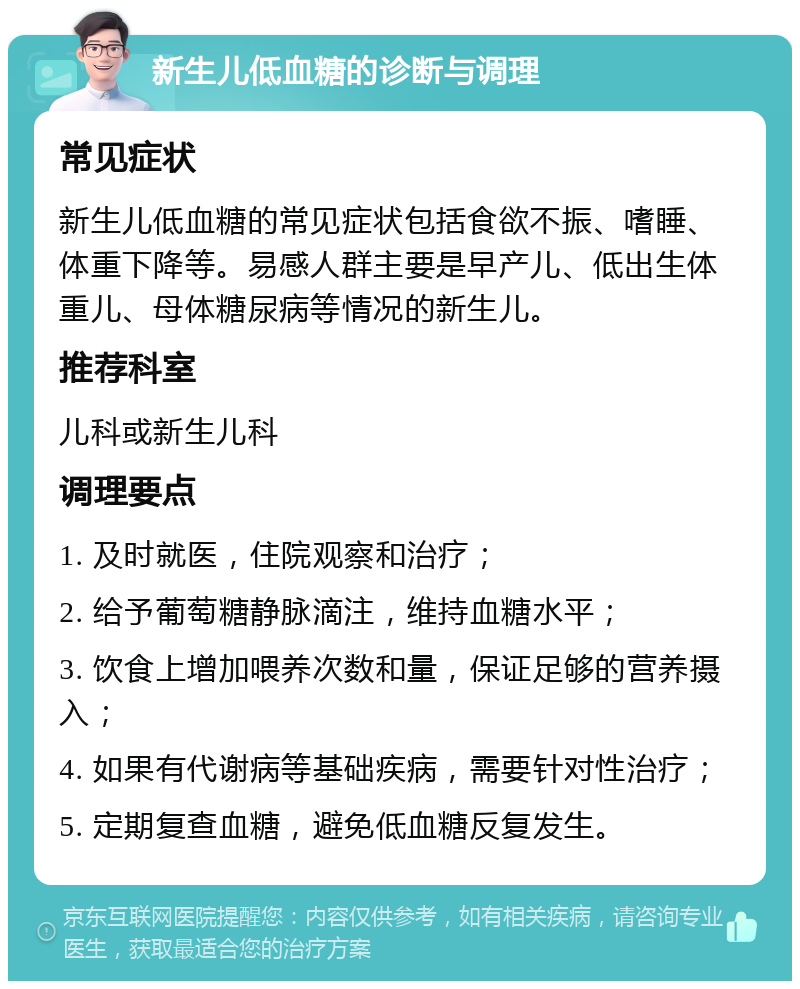 新生儿低血糖的诊断与调理 常见症状 新生儿低血糖的常见症状包括食欲不振、嗜睡、体重下降等。易感人群主要是早产儿、低出生体重儿、母体糖尿病等情况的新生儿。 推荐科室 儿科或新生儿科 调理要点 1. 及时就医，住院观察和治疗； 2. 给予葡萄糖静脉滴注，维持血糖水平； 3. 饮食上增加喂养次数和量，保证足够的营养摄入； 4. 如果有代谢病等基础疾病，需要针对性治疗； 5. 定期复查血糖，避免低血糖反复发生。