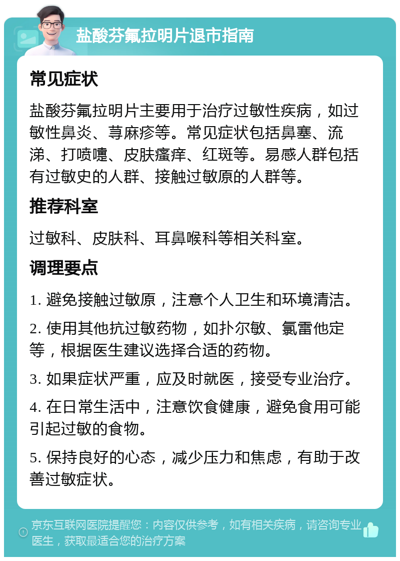 盐酸芬氟拉明片退市指南 常见症状 盐酸芬氟拉明片主要用于治疗过敏性疾病，如过敏性鼻炎、荨麻疹等。常见症状包括鼻塞、流涕、打喷嚏、皮肤瘙痒、红斑等。易感人群包括有过敏史的人群、接触过敏原的人群等。 推荐科室 过敏科、皮肤科、耳鼻喉科等相关科室。 调理要点 1. 避免接触过敏原，注意个人卫生和环境清洁。 2. 使用其他抗过敏药物，如扑尔敏、氯雷他定等，根据医生建议选择合适的药物。 3. 如果症状严重，应及时就医，接受专业治疗。 4. 在日常生活中，注意饮食健康，避免食用可能引起过敏的食物。 5. 保持良好的心态，减少压力和焦虑，有助于改善过敏症状。