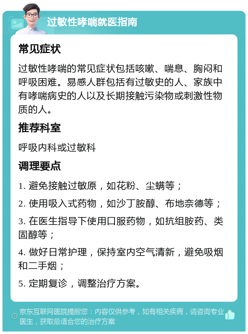 过敏性哮喘就医指南 常见症状 过敏性哮喘的常见症状包括咳嗽、喘息、胸闷和呼吸困难。易感人群包括有过敏史的人、家族中有哮喘病史的人以及长期接触污染物或刺激性物质的人。 推荐科室 呼吸内科或过敏科 调理要点 1. 避免接触过敏原，如花粉、尘螨等； 2. 使用吸入式药物，如沙丁胺醇、布地奈德等； 3. 在医生指导下使用口服药物，如抗组胺药、类固醇等； 4. 做好日常护理，保持室内空气清新，避免吸烟和二手烟； 5. 定期复诊，调整治疗方案。