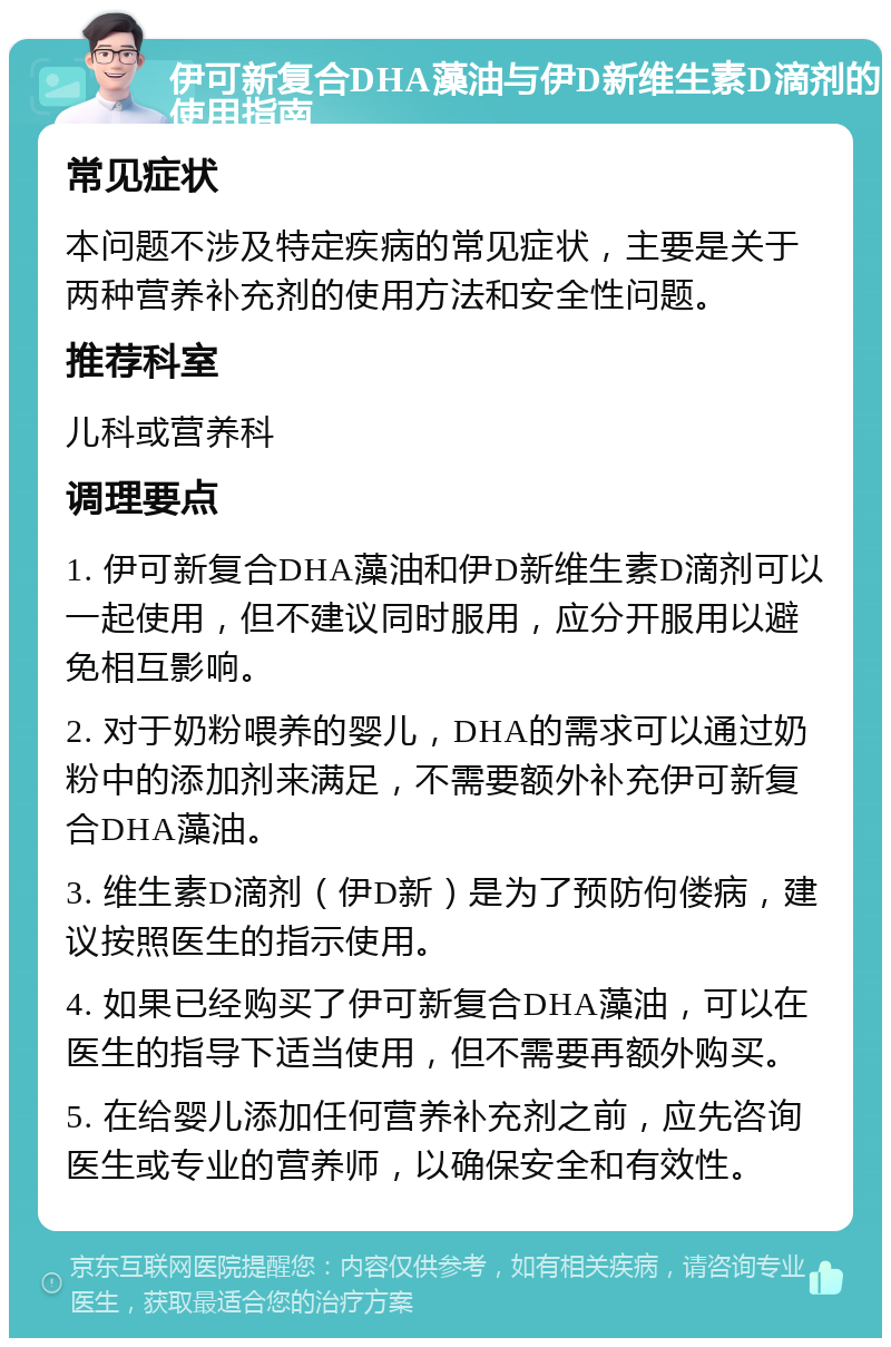 伊可新复合DHA藻油与伊D新维生素D滴剂的使用指南 常见症状 本问题不涉及特定疾病的常见症状，主要是关于两种营养补充剂的使用方法和安全性问题。 推荐科室 儿科或营养科 调理要点 1. 伊可新复合DHA藻油和伊D新维生素D滴剂可以一起使用，但不建议同时服用，应分开服用以避免相互影响。 2. 对于奶粉喂养的婴儿，DHA的需求可以通过奶粉中的添加剂来满足，不需要额外补充伊可新复合DHA藻油。 3. 维生素D滴剂（伊D新）是为了预防佝偻病，建议按照医生的指示使用。 4. 如果已经购买了伊可新复合DHA藻油，可以在医生的指导下适当使用，但不需要再额外购买。 5. 在给婴儿添加任何营养补充剂之前，应先咨询医生或专业的营养师，以确保安全和有效性。