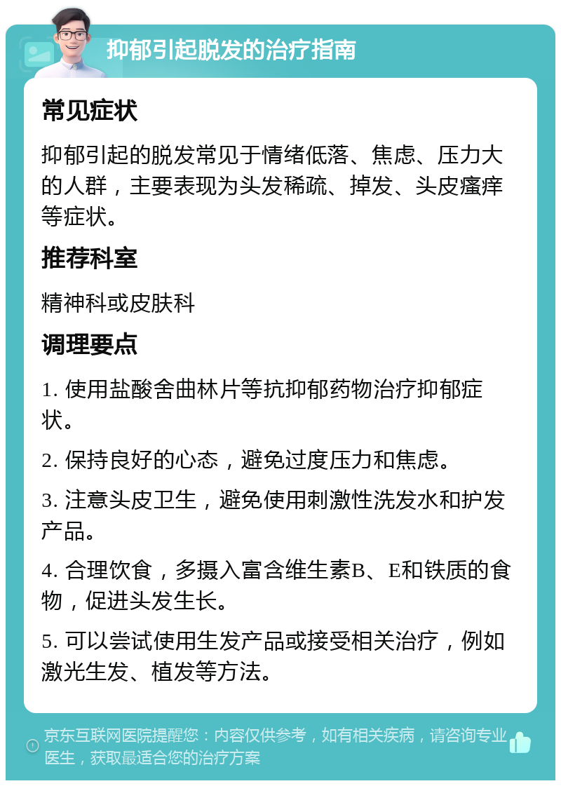 抑郁引起脱发的治疗指南 常见症状 抑郁引起的脱发常见于情绪低落、焦虑、压力大的人群，主要表现为头发稀疏、掉发、头皮瘙痒等症状。 推荐科室 精神科或皮肤科 调理要点 1. 使用盐酸舍曲林片等抗抑郁药物治疗抑郁症状。 2. 保持良好的心态，避免过度压力和焦虑。 3. 注意头皮卫生，避免使用刺激性洗发水和护发产品。 4. 合理饮食，多摄入富含维生素B、E和铁质的食物，促进头发生长。 5. 可以尝试使用生发产品或接受相关治疗，例如激光生发、植发等方法。