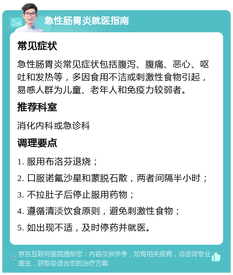 急性肠胃炎就医指南 常见症状 急性肠胃炎常见症状包括腹泻、腹痛、恶心、呕吐和发热等，多因食用不洁或刺激性食物引起，易感人群为儿童、老年人和免疫力较弱者。 推荐科室 消化内科或急诊科 调理要点 1. 服用布洛芬退烧； 2. 口服诺氟沙星和蒙脱石散，两者间隔半小时； 3. 不拉肚子后停止服用药物； 4. 遵循清淡饮食原则，避免刺激性食物； 5. 如出现不适，及时停药并就医。