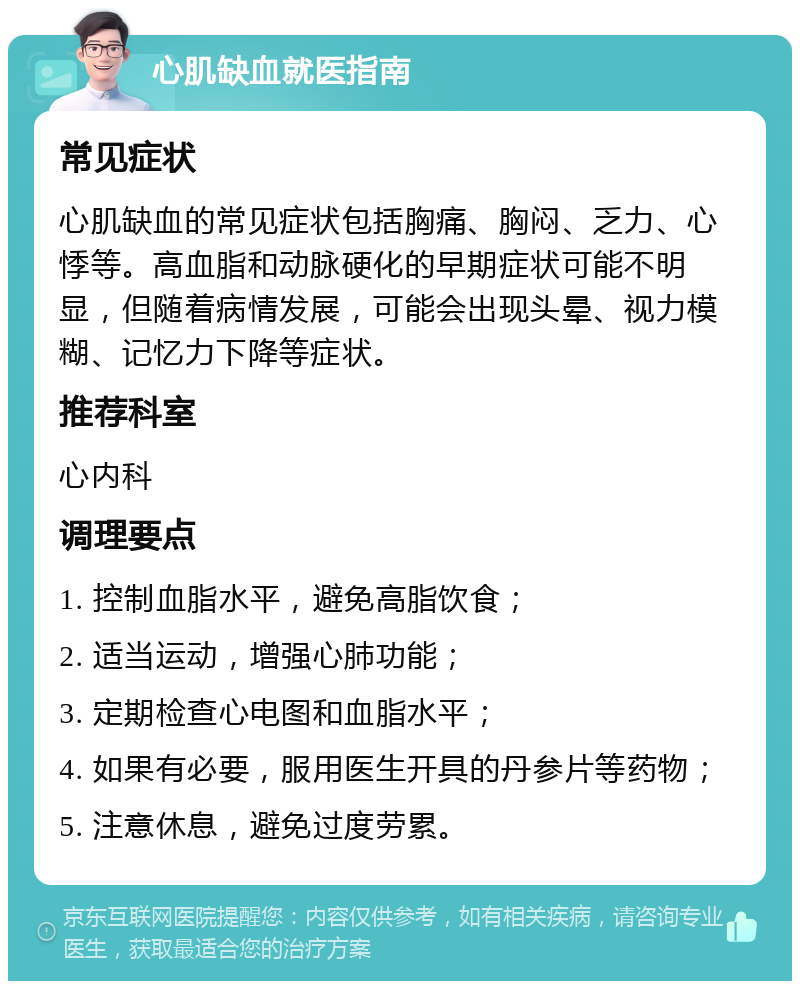 心肌缺血就医指南 常见症状 心肌缺血的常见症状包括胸痛、胸闷、乏力、心悸等。高血脂和动脉硬化的早期症状可能不明显，但随着病情发展，可能会出现头晕、视力模糊、记忆力下降等症状。 推荐科室 心内科 调理要点 1. 控制血脂水平，避免高脂饮食； 2. 适当运动，增强心肺功能； 3. 定期检查心电图和血脂水平； 4. 如果有必要，服用医生开具的丹参片等药物； 5. 注意休息，避免过度劳累。