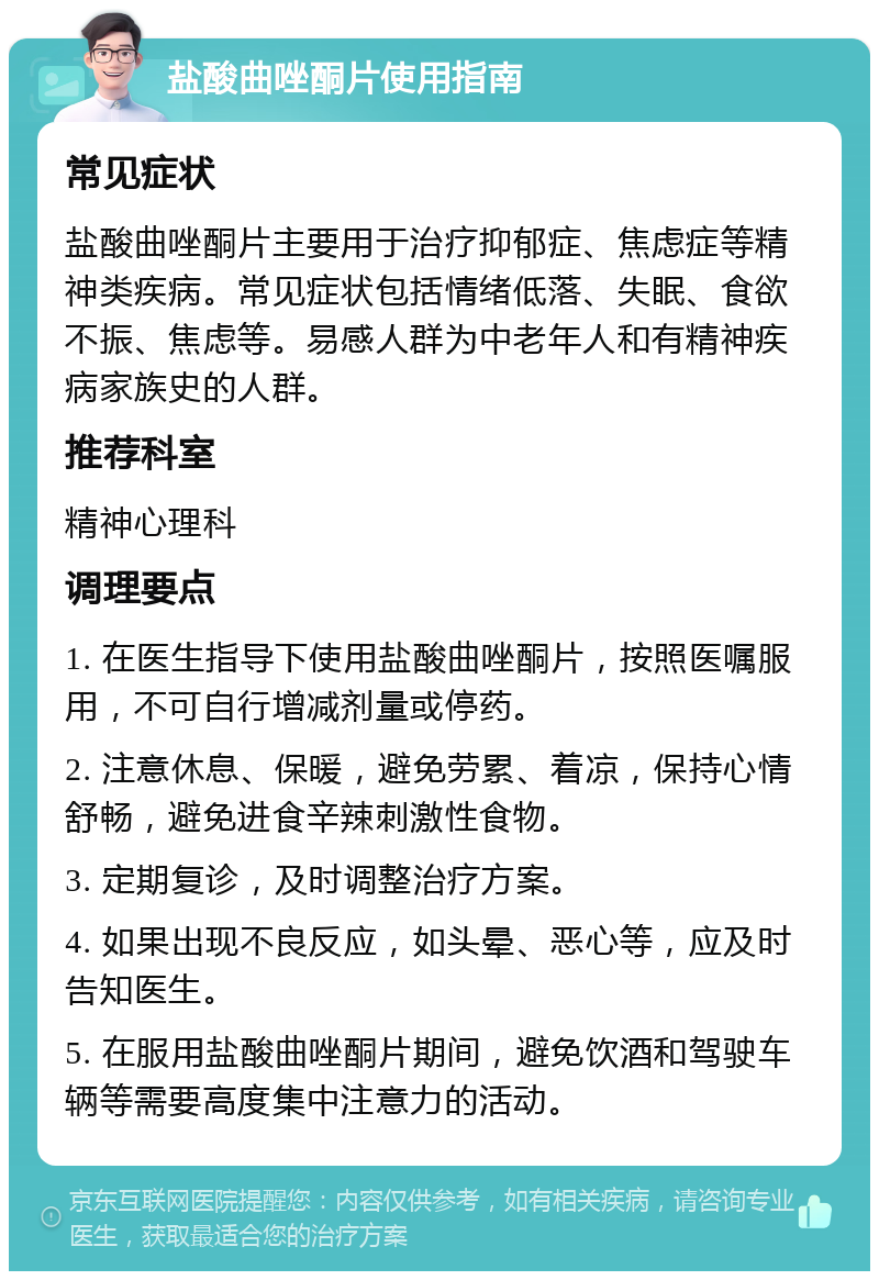 盐酸曲唑酮片使用指南 常见症状 盐酸曲唑酮片主要用于治疗抑郁症、焦虑症等精神类疾病。常见症状包括情绪低落、失眠、食欲不振、焦虑等。易感人群为中老年人和有精神疾病家族史的人群。 推荐科室 精神心理科 调理要点 1. 在医生指导下使用盐酸曲唑酮片，按照医嘱服用，不可自行增减剂量或停药。 2. 注意休息、保暖，避免劳累、着凉，保持心情舒畅，避免进食辛辣刺激性食物。 3. 定期复诊，及时调整治疗方案。 4. 如果出现不良反应，如头晕、恶心等，应及时告知医生。 5. 在服用盐酸曲唑酮片期间，避免饮酒和驾驶车辆等需要高度集中注意力的活动。