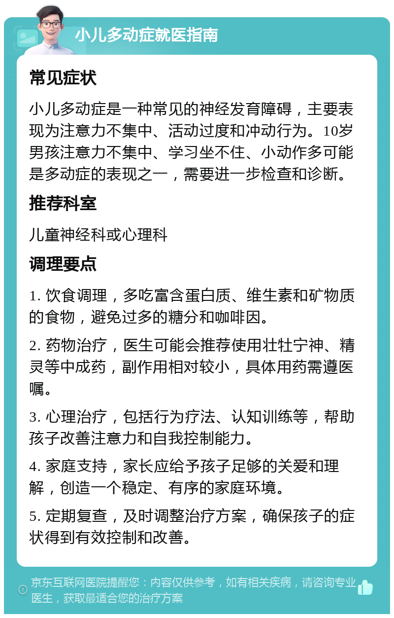 小儿多动症就医指南 常见症状 小儿多动症是一种常见的神经发育障碍，主要表现为注意力不集中、活动过度和冲动行为。10岁男孩注意力不集中、学习坐不住、小动作多可能是多动症的表现之一，需要进一步检查和诊断。 推荐科室 儿童神经科或心理科 调理要点 1. 饮食调理，多吃富含蛋白质、维生素和矿物质的食物，避免过多的糖分和咖啡因。 2. 药物治疗，医生可能会推荐使用壮牡宁神、精灵等中成药，副作用相对较小，具体用药需遵医嘱。 3. 心理治疗，包括行为疗法、认知训练等，帮助孩子改善注意力和自我控制能力。 4. 家庭支持，家长应给予孩子足够的关爱和理解，创造一个稳定、有序的家庭环境。 5. 定期复查，及时调整治疗方案，确保孩子的症状得到有效控制和改善。