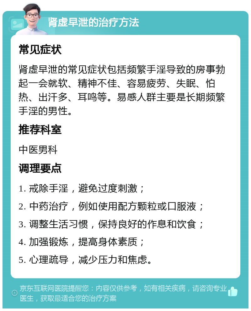 肾虚早泄的治疗方法 常见症状 肾虚早泄的常见症状包括频繁手淫导致的房事勃起一会就软、精神不佳、容易疲劳、失眠、怕热、出汗多、耳鸣等。易感人群主要是长期频繁手淫的男性。 推荐科室 中医男科 调理要点 1. 戒除手淫，避免过度刺激； 2. 中药治疗，例如使用配方颗粒或口服液； 3. 调整生活习惯，保持良好的作息和饮食； 4. 加强锻炼，提高身体素质； 5. 心理疏导，减少压力和焦虑。