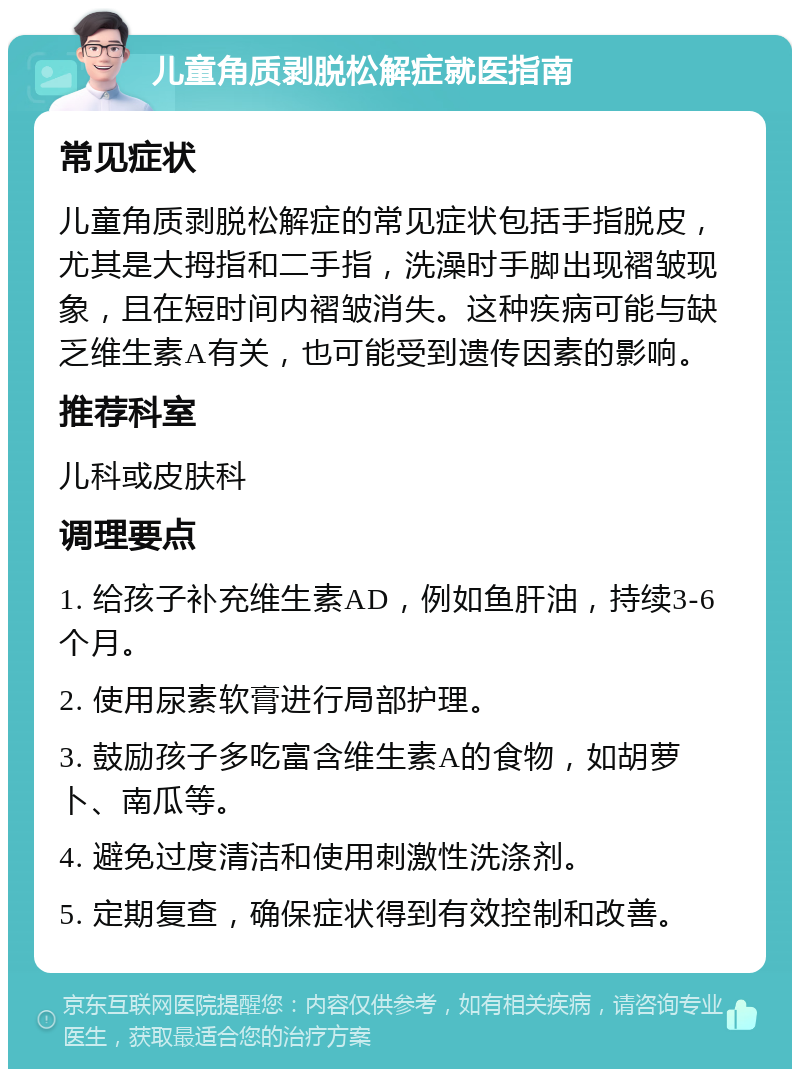 儿童角质剥脱松解症就医指南 常见症状 儿童角质剥脱松解症的常见症状包括手指脱皮，尤其是大拇指和二手指，洗澡时手脚出现褶皱现象，且在短时间内褶皱消失。这种疾病可能与缺乏维生素A有关，也可能受到遗传因素的影响。 推荐科室 儿科或皮肤科 调理要点 1. 给孩子补充维生素AD，例如鱼肝油，持续3-6个月。 2. 使用尿素软膏进行局部护理。 3. 鼓励孩子多吃富含维生素A的食物，如胡萝卜、南瓜等。 4. 避免过度清洁和使用刺激性洗涤剂。 5. 定期复查，确保症状得到有效控制和改善。