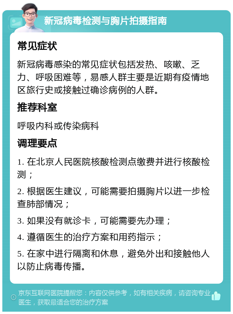 新冠病毒检测与胸片拍摄指南 常见症状 新冠病毒感染的常见症状包括发热、咳嗽、乏力、呼吸困难等，易感人群主要是近期有疫情地区旅行史或接触过确诊病例的人群。 推荐科室 呼吸内科或传染病科 调理要点 1. 在北京人民医院核酸检测点缴费并进行核酸检测； 2. 根据医生建议，可能需要拍摄胸片以进一步检查肺部情况； 3. 如果没有就诊卡，可能需要先办理； 4. 遵循医生的治疗方案和用药指示； 5. 在家中进行隔离和休息，避免外出和接触他人以防止病毒传播。