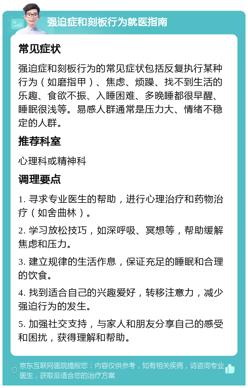 强迫症和刻板行为就医指南 常见症状 强迫症和刻板行为的常见症状包括反复执行某种行为（如磨指甲）、焦虑、烦躁、找不到生活的乐趣、食欲不振、入睡困难、多晚睡都很早醒、睡眠很浅等。易感人群通常是压力大、情绪不稳定的人群。 推荐科室 心理科或精神科 调理要点 1. 寻求专业医生的帮助，进行心理治疗和药物治疗（如舍曲林）。 2. 学习放松技巧，如深呼吸、冥想等，帮助缓解焦虑和压力。 3. 建立规律的生活作息，保证充足的睡眠和合理的饮食。 4. 找到适合自己的兴趣爱好，转移注意力，减少强迫行为的发生。 5. 加强社交支持，与家人和朋友分享自己的感受和困扰，获得理解和帮助。