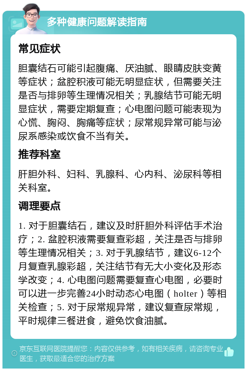 多种健康问题解读指南 常见症状 胆囊结石可能引起腹痛、厌油腻、眼睛皮肤变黄等症状；盆腔积液可能无明显症状，但需要关注是否与排卵等生理情况相关；乳腺结节可能无明显症状，需要定期复查；心电图问题可能表现为心慌、胸闷、胸痛等症状；尿常规异常可能与泌尿系感染或饮食不当有关。 推荐科室 肝胆外科、妇科、乳腺科、心内科、泌尿科等相关科室。 调理要点 1. 对于胆囊结石，建议及时肝胆外科评估手术治疗；2. 盆腔积液需要复查彩超，关注是否与排卵等生理情况相关；3. 对于乳腺结节，建议6-12个月复查乳腺彩超，关注结节有无大小变化及形态学改变；4. 心电图问题需要复查心电图，必要时可以进一步完善24小时动态心电图（holter）等相关检查；5. 对于尿常规异常，建议复查尿常规，平时规律三餐进食，避免饮食油腻。