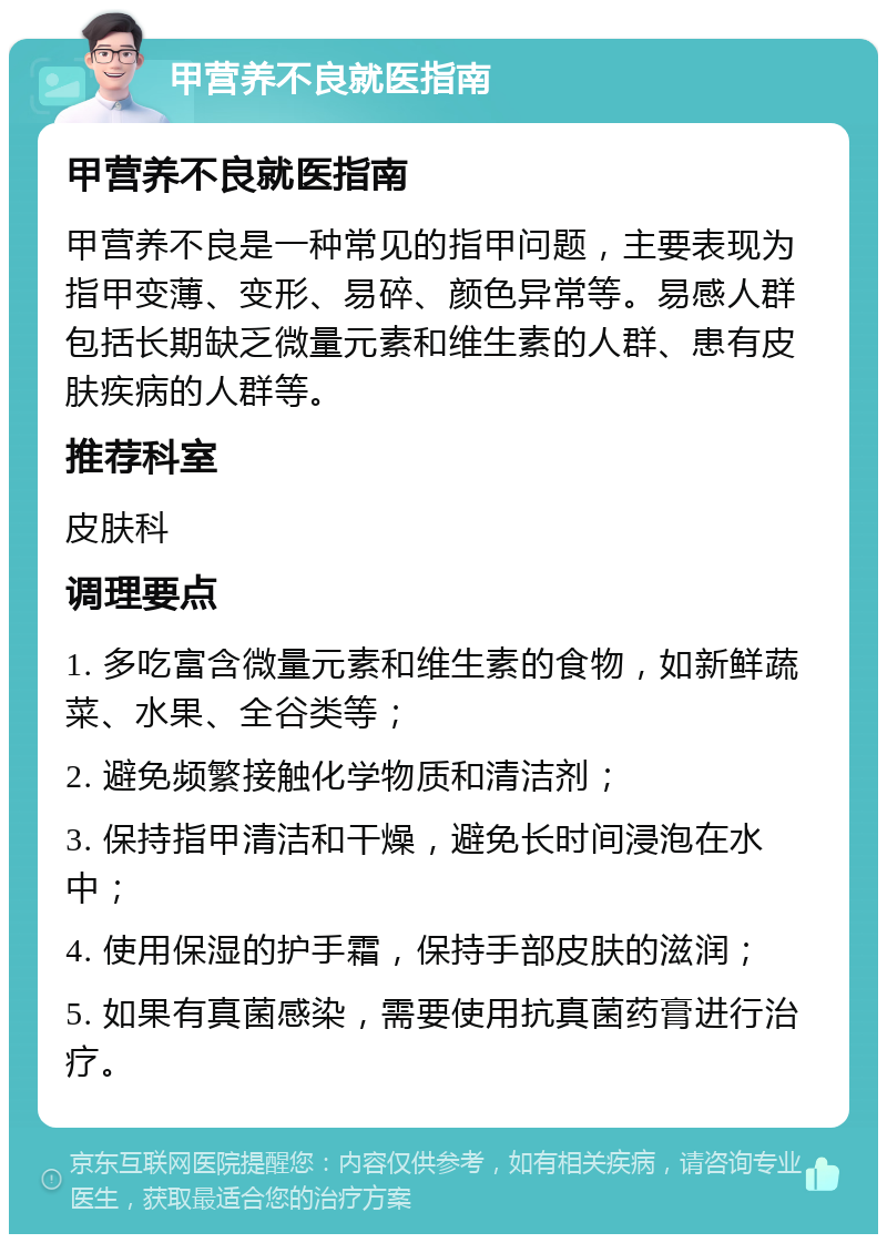 甲营养不良就医指南 甲营养不良就医指南 甲营养不良是一种常见的指甲问题，主要表现为指甲变薄、变形、易碎、颜色异常等。易感人群包括长期缺乏微量元素和维生素的人群、患有皮肤疾病的人群等。 推荐科室 皮肤科 调理要点 1. 多吃富含微量元素和维生素的食物，如新鲜蔬菜、水果、全谷类等； 2. 避免频繁接触化学物质和清洁剂； 3. 保持指甲清洁和干燥，避免长时间浸泡在水中； 4. 使用保湿的护手霜，保持手部皮肤的滋润； 5. 如果有真菌感染，需要使用抗真菌药膏进行治疗。