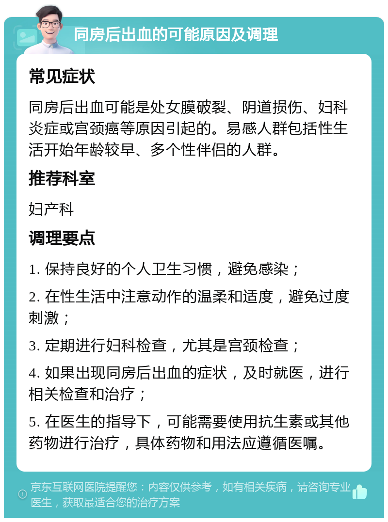 同房后出血的可能原因及调理 常见症状 同房后出血可能是处女膜破裂、阴道损伤、妇科炎症或宫颈癌等原因引起的。易感人群包括性生活开始年龄较早、多个性伴侣的人群。 推荐科室 妇产科 调理要点 1. 保持良好的个人卫生习惯，避免感染； 2. 在性生活中注意动作的温柔和适度，避免过度刺激； 3. 定期进行妇科检查，尤其是宫颈检查； 4. 如果出现同房后出血的症状，及时就医，进行相关检查和治疗； 5. 在医生的指导下，可能需要使用抗生素或其他药物进行治疗，具体药物和用法应遵循医嘱。