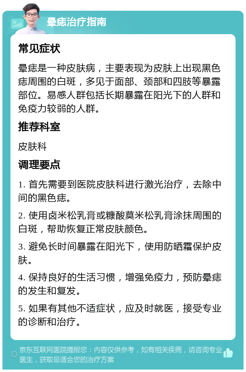 晕痣治疗指南 常见症状 晕痣是一种皮肤病，主要表现为皮肤上出现黑色痣周围的白斑，多见于面部、颈部和四肢等暴露部位。易感人群包括长期暴露在阳光下的人群和免疫力较弱的人群。 推荐科室 皮肤科 调理要点 1. 首先需要到医院皮肤科进行激光治疗，去除中间的黑色痣。 2. 使用卤米松乳膏或糠酸莫米松乳膏涂抹周围的白斑，帮助恢复正常皮肤颜色。 3. 避免长时间暴露在阳光下，使用防晒霜保护皮肤。 4. 保持良好的生活习惯，增强免疫力，预防晕痣的发生和复发。 5. 如果有其他不适症状，应及时就医，接受专业的诊断和治疗。