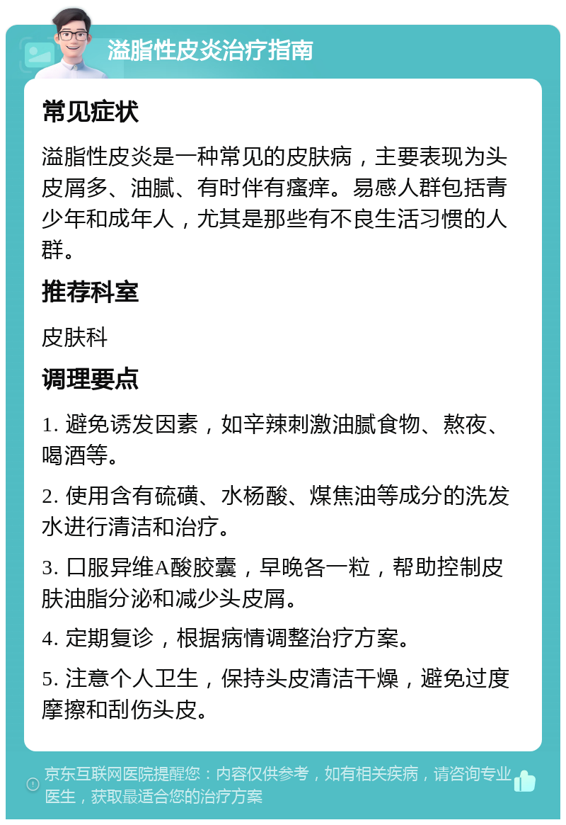 溢脂性皮炎治疗指南 常见症状 溢脂性皮炎是一种常见的皮肤病，主要表现为头皮屑多、油腻、有时伴有瘙痒。易感人群包括青少年和成年人，尤其是那些有不良生活习惯的人群。 推荐科室 皮肤科 调理要点 1. 避免诱发因素，如辛辣刺激油腻食物、熬夜、喝酒等。 2. 使用含有硫磺、水杨酸、煤焦油等成分的洗发水进行清洁和治疗。 3. 口服异维A酸胶囊，早晚各一粒，帮助控制皮肤油脂分泌和减少头皮屑。 4. 定期复诊，根据病情调整治疗方案。 5. 注意个人卫生，保持头皮清洁干燥，避免过度摩擦和刮伤头皮。