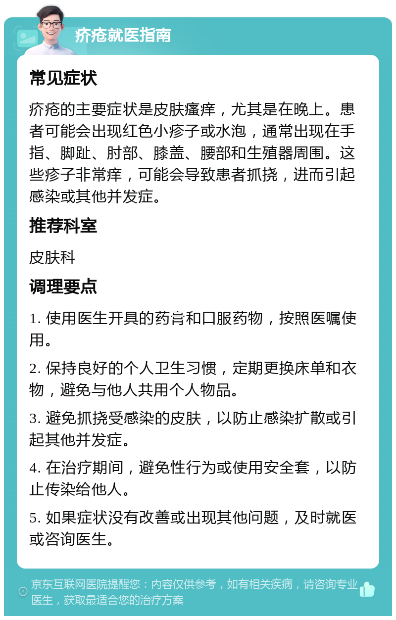 疥疮就医指南 常见症状 疥疮的主要症状是皮肤瘙痒，尤其是在晚上。患者可能会出现红色小疹子或水泡，通常出现在手指、脚趾、肘部、膝盖、腰部和生殖器周围。这些疹子非常痒，可能会导致患者抓挠，进而引起感染或其他并发症。 推荐科室 皮肤科 调理要点 1. 使用医生开具的药膏和口服药物，按照医嘱使用。 2. 保持良好的个人卫生习惯，定期更换床单和衣物，避免与他人共用个人物品。 3. 避免抓挠受感染的皮肤，以防止感染扩散或引起其他并发症。 4. 在治疗期间，避免性行为或使用安全套，以防止传染给他人。 5. 如果症状没有改善或出现其他问题，及时就医或咨询医生。