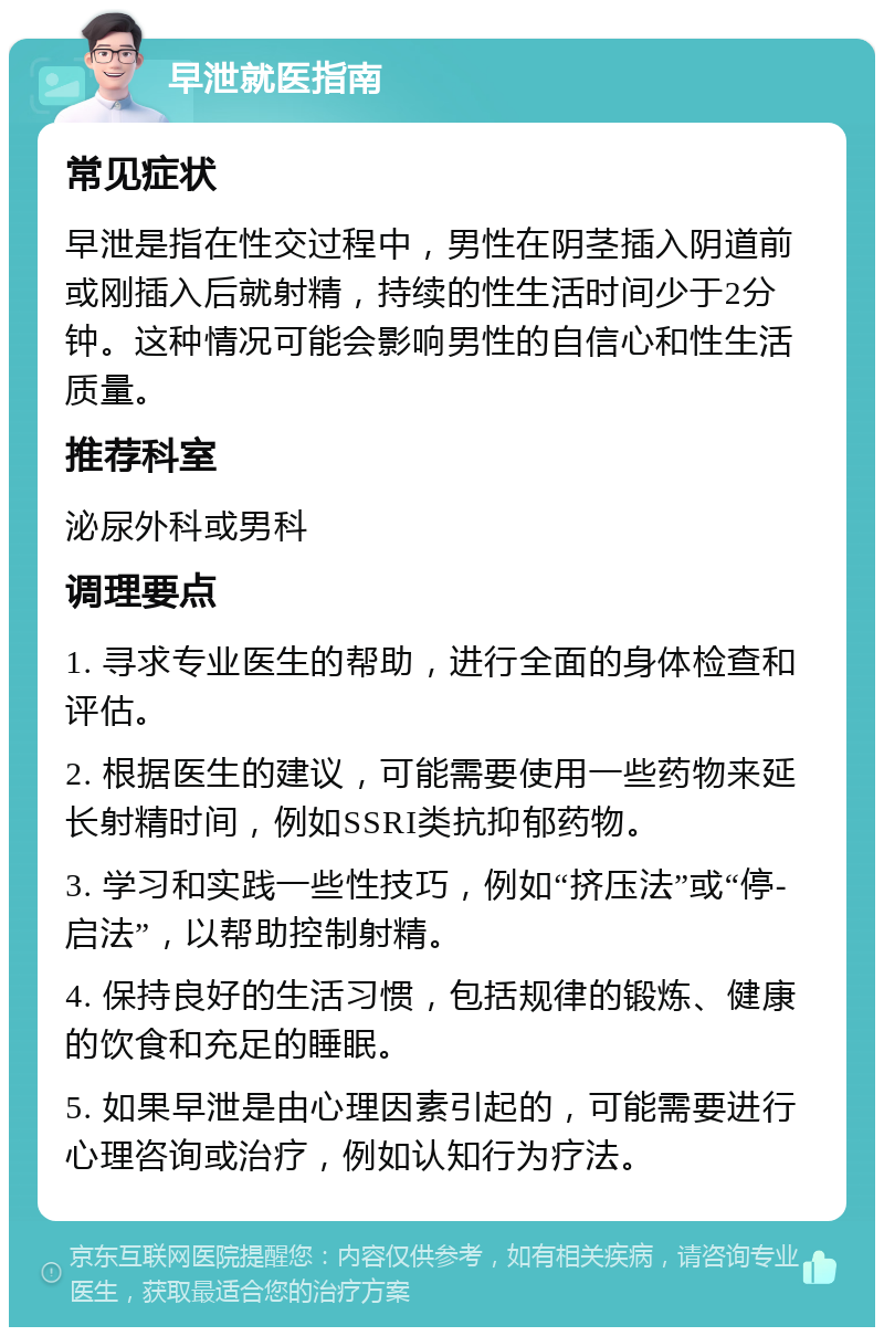 早泄就医指南 常见症状 早泄是指在性交过程中，男性在阴茎插入阴道前或刚插入后就射精，持续的性生活时间少于2分钟。这种情况可能会影响男性的自信心和性生活质量。 推荐科室 泌尿外科或男科 调理要点 1. 寻求专业医生的帮助，进行全面的身体检查和评估。 2. 根据医生的建议，可能需要使用一些药物来延长射精时间，例如SSRI类抗抑郁药物。 3. 学习和实践一些性技巧，例如“挤压法”或“停-启法”，以帮助控制射精。 4. 保持良好的生活习惯，包括规律的锻炼、健康的饮食和充足的睡眠。 5. 如果早泄是由心理因素引起的，可能需要进行心理咨询或治疗，例如认知行为疗法。