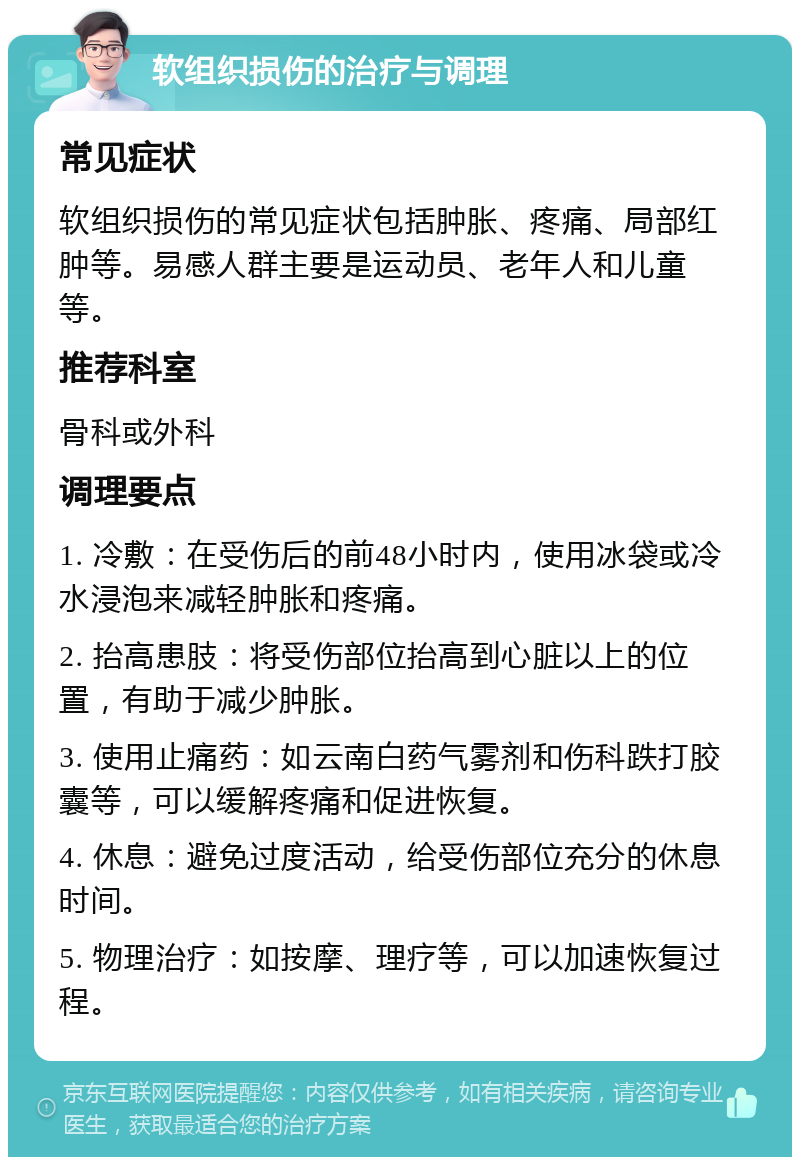 软组织损伤的治疗与调理 常见症状 软组织损伤的常见症状包括肿胀、疼痛、局部红肿等。易感人群主要是运动员、老年人和儿童等。 推荐科室 骨科或外科 调理要点 1. 冷敷：在受伤后的前48小时内，使用冰袋或冷水浸泡来减轻肿胀和疼痛。 2. 抬高患肢：将受伤部位抬高到心脏以上的位置，有助于减少肿胀。 3. 使用止痛药：如云南白药气雾剂和伤科跌打胶囊等，可以缓解疼痛和促进恢复。 4. 休息：避免过度活动，给受伤部位充分的休息时间。 5. 物理治疗：如按摩、理疗等，可以加速恢复过程。