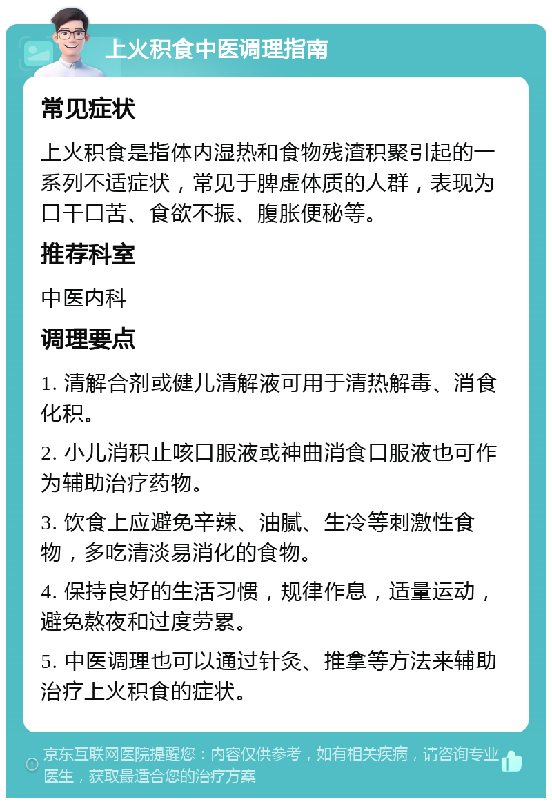 上火积食中医调理指南 常见症状 上火积食是指体内湿热和食物残渣积聚引起的一系列不适症状，常见于脾虚体质的人群，表现为口干口苦、食欲不振、腹胀便秘等。 推荐科室 中医内科 调理要点 1. 清解合剂或健儿清解液可用于清热解毒、消食化积。 2. 小儿消积止咳口服液或神曲消食口服液也可作为辅助治疗药物。 3. 饮食上应避免辛辣、油腻、生冷等刺激性食物，多吃清淡易消化的食物。 4. 保持良好的生活习惯，规律作息，适量运动，避免熬夜和过度劳累。 5. 中医调理也可以通过针灸、推拿等方法来辅助治疗上火积食的症状。