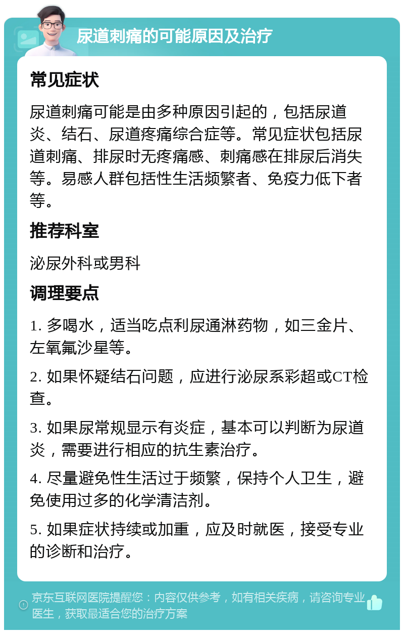 尿道刺痛的可能原因及治疗 常见症状 尿道刺痛可能是由多种原因引起的，包括尿道炎、结石、尿道疼痛综合症等。常见症状包括尿道刺痛、排尿时无疼痛感、刺痛感在排尿后消失等。易感人群包括性生活频繁者、免疫力低下者等。 推荐科室 泌尿外科或男科 调理要点 1. 多喝水，适当吃点利尿通淋药物，如三金片、左氧氟沙星等。 2. 如果怀疑结石问题，应进行泌尿系彩超或CT检查。 3. 如果尿常规显示有炎症，基本可以判断为尿道炎，需要进行相应的抗生素治疗。 4. 尽量避免性生活过于频繁，保持个人卫生，避免使用过多的化学清洁剂。 5. 如果症状持续或加重，应及时就医，接受专业的诊断和治疗。