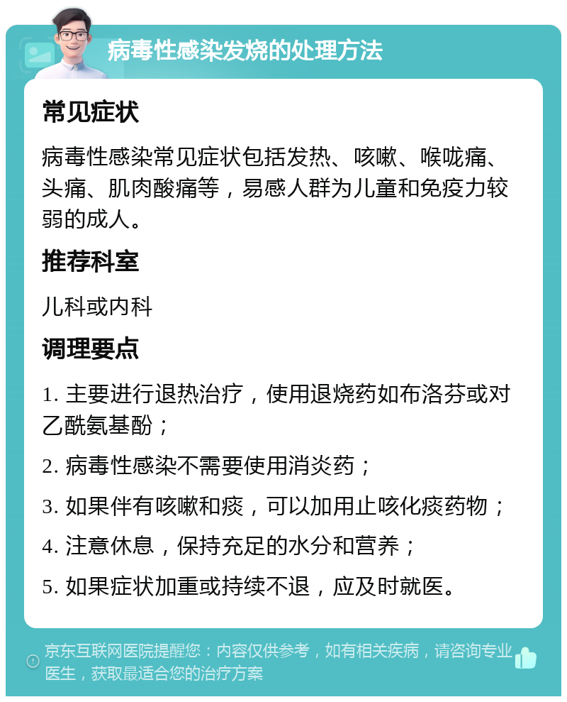 病毒性感染发烧的处理方法 常见症状 病毒性感染常见症状包括发热、咳嗽、喉咙痛、头痛、肌肉酸痛等，易感人群为儿童和免疫力较弱的成人。 推荐科室 儿科或内科 调理要点 1. 主要进行退热治疗，使用退烧药如布洛芬或对乙酰氨基酚； 2. 病毒性感染不需要使用消炎药； 3. 如果伴有咳嗽和痰，可以加用止咳化痰药物； 4. 注意休息，保持充足的水分和营养； 5. 如果症状加重或持续不退，应及时就医。