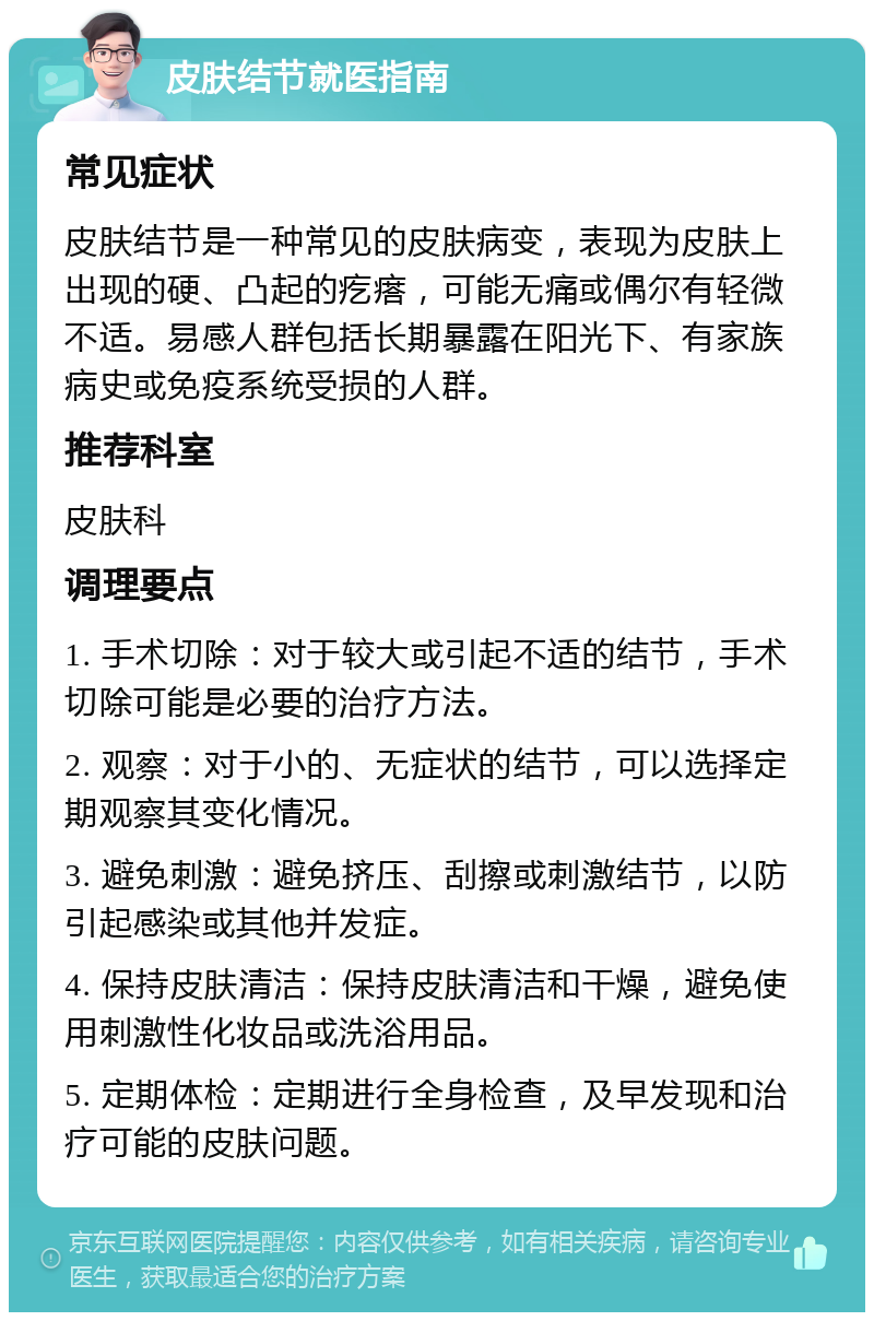 皮肤结节就医指南 常见症状 皮肤结节是一种常见的皮肤病变，表现为皮肤上出现的硬、凸起的疙瘩，可能无痛或偶尔有轻微不适。易感人群包括长期暴露在阳光下、有家族病史或免疫系统受损的人群。 推荐科室 皮肤科 调理要点 1. 手术切除：对于较大或引起不适的结节，手术切除可能是必要的治疗方法。 2. 观察：对于小的、无症状的结节，可以选择定期观察其变化情况。 3. 避免刺激：避免挤压、刮擦或刺激结节，以防引起感染或其他并发症。 4. 保持皮肤清洁：保持皮肤清洁和干燥，避免使用刺激性化妆品或洗浴用品。 5. 定期体检：定期进行全身检查，及早发现和治疗可能的皮肤问题。