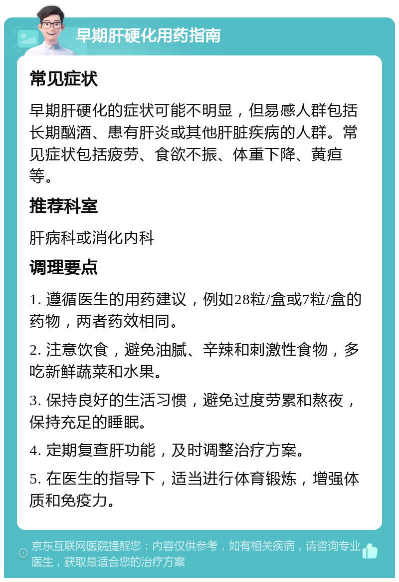 早期肝硬化用药指南 常见症状 早期肝硬化的症状可能不明显，但易感人群包括长期酗酒、患有肝炎或其他肝脏疾病的人群。常见症状包括疲劳、食欲不振、体重下降、黄疸等。 推荐科室 肝病科或消化内科 调理要点 1. 遵循医生的用药建议，例如28粒/盒或7粒/盒的药物，两者药效相同。 2. 注意饮食，避免油腻、辛辣和刺激性食物，多吃新鲜蔬菜和水果。 3. 保持良好的生活习惯，避免过度劳累和熬夜，保持充足的睡眠。 4. 定期复查肝功能，及时调整治疗方案。 5. 在医生的指导下，适当进行体育锻炼，增强体质和免疫力。