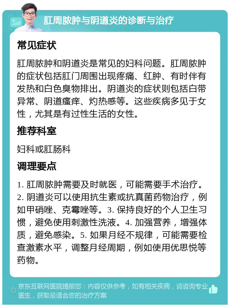 肛周脓肿与阴道炎的诊断与治疗 常见症状 肛周脓肿和阴道炎是常见的妇科问题。肛周脓肿的症状包括肛门周围出现疼痛、红肿、有时伴有发热和白色臭物排出。阴道炎的症状则包括白带异常、阴道瘙痒、灼热感等。这些疾病多见于女性，尤其是有过性生活的女性。 推荐科室 妇科或肛肠科 调理要点 1. 肛周脓肿需要及时就医，可能需要手术治疗。2. 阴道炎可以使用抗生素或抗真菌药物治疗，例如甲硝唑、克霉唑等。3. 保持良好的个人卫生习惯，避免使用刺激性洗液。4. 加强营养，增强体质，避免感染。5. 如果月经不规律，可能需要检查激素水平，调整月经周期，例如使用优思悦等药物。