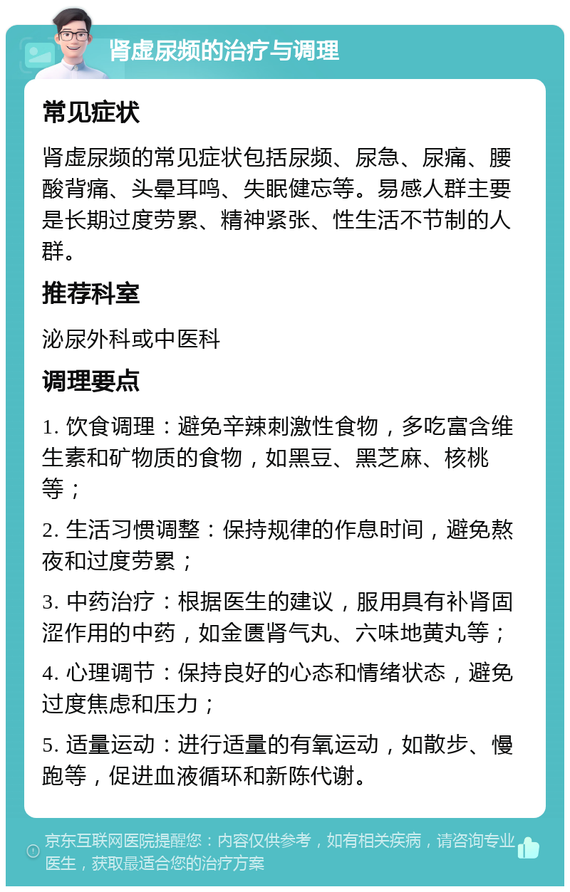 肾虚尿频的治疗与调理 常见症状 肾虚尿频的常见症状包括尿频、尿急、尿痛、腰酸背痛、头晕耳鸣、失眠健忘等。易感人群主要是长期过度劳累、精神紧张、性生活不节制的人群。 推荐科室 泌尿外科或中医科 调理要点 1. 饮食调理：避免辛辣刺激性食物，多吃富含维生素和矿物质的食物，如黑豆、黑芝麻、核桃等； 2. 生活习惯调整：保持规律的作息时间，避免熬夜和过度劳累； 3. 中药治疗：根据医生的建议，服用具有补肾固涩作用的中药，如金匮肾气丸、六味地黄丸等； 4. 心理调节：保持良好的心态和情绪状态，避免过度焦虑和压力； 5. 适量运动：进行适量的有氧运动，如散步、慢跑等，促进血液循环和新陈代谢。