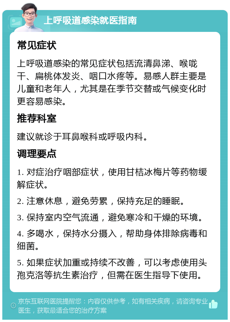 上呼吸道感染就医指南 常见症状 上呼吸道感染的常见症状包括流清鼻涕、喉咙干、扁桃体发炎、咽口水疼等。易感人群主要是儿童和老年人，尤其是在季节交替或气候变化时更容易感染。 推荐科室 建议就诊于耳鼻喉科或呼吸内科。 调理要点 1. 对症治疗咽部症状，使用甘桔冰梅片等药物缓解症状。 2. 注意休息，避免劳累，保持充足的睡眠。 3. 保持室内空气流通，避免寒冷和干燥的环境。 4. 多喝水，保持水分摄入，帮助身体排除病毒和细菌。 5. 如果症状加重或持续不改善，可以考虑使用头孢克洛等抗生素治疗，但需在医生指导下使用。