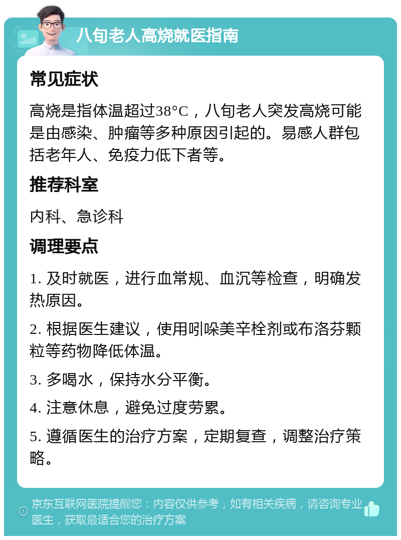 八旬老人高烧就医指南 常见症状 高烧是指体温超过38°C，八旬老人突发高烧可能是由感染、肿瘤等多种原因引起的。易感人群包括老年人、免疫力低下者等。 推荐科室 内科、急诊科 调理要点 1. 及时就医，进行血常规、血沉等检查，明确发热原因。 2. 根据医生建议，使用吲哚美辛栓剂或布洛芬颗粒等药物降低体温。 3. 多喝水，保持水分平衡。 4. 注意休息，避免过度劳累。 5. 遵循医生的治疗方案，定期复查，调整治疗策略。