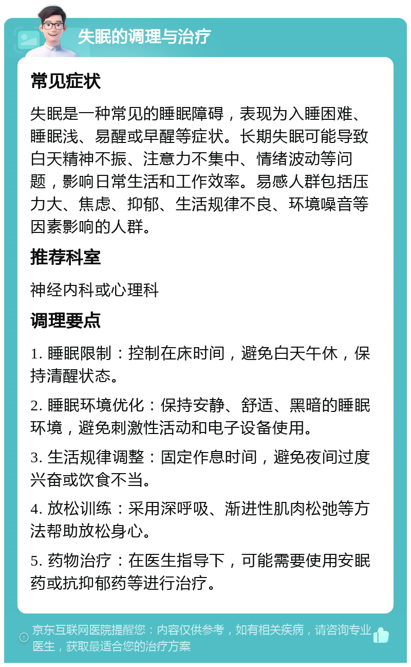 失眠的调理与治疗 常见症状 失眠是一种常见的睡眠障碍，表现为入睡困难、睡眠浅、易醒或早醒等症状。长期失眠可能导致白天精神不振、注意力不集中、情绪波动等问题，影响日常生活和工作效率。易感人群包括压力大、焦虑、抑郁、生活规律不良、环境噪音等因素影响的人群。 推荐科室 神经内科或心理科 调理要点 1. 睡眠限制：控制在床时间，避免白天午休，保持清醒状态。 2. 睡眠环境优化：保持安静、舒适、黑暗的睡眠环境，避免刺激性活动和电子设备使用。 3. 生活规律调整：固定作息时间，避免夜间过度兴奋或饮食不当。 4. 放松训练：采用深呼吸、渐进性肌肉松弛等方法帮助放松身心。 5. 药物治疗：在医生指导下，可能需要使用安眠药或抗抑郁药等进行治疗。