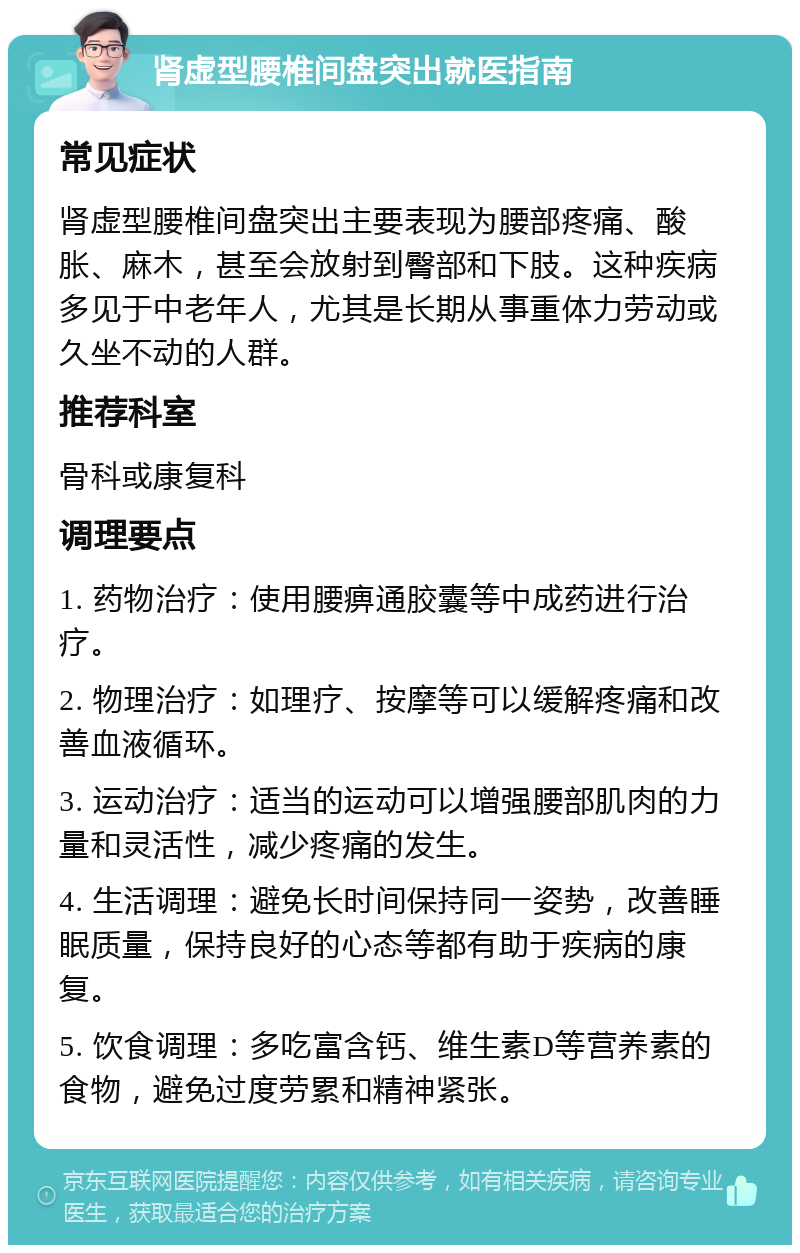 肾虚型腰椎间盘突出就医指南 常见症状 肾虚型腰椎间盘突出主要表现为腰部疼痛、酸胀、麻木，甚至会放射到臀部和下肢。这种疾病多见于中老年人，尤其是长期从事重体力劳动或久坐不动的人群。 推荐科室 骨科或康复科 调理要点 1. 药物治疗：使用腰痹通胶囊等中成药进行治疗。 2. 物理治疗：如理疗、按摩等可以缓解疼痛和改善血液循环。 3. 运动治疗：适当的运动可以增强腰部肌肉的力量和灵活性，减少疼痛的发生。 4. 生活调理：避免长时间保持同一姿势，改善睡眠质量，保持良好的心态等都有助于疾病的康复。 5. 饮食调理：多吃富含钙、维生素D等营养素的食物，避免过度劳累和精神紧张。