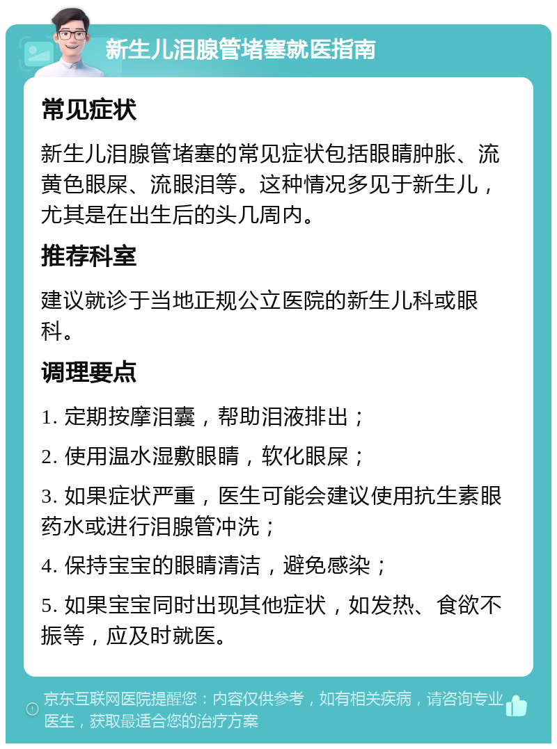 新生儿泪腺管堵塞就医指南 常见症状 新生儿泪腺管堵塞的常见症状包括眼睛肿胀、流黄色眼屎、流眼泪等。这种情况多见于新生儿，尤其是在出生后的头几周内。 推荐科室 建议就诊于当地正规公立医院的新生儿科或眼科。 调理要点 1. 定期按摩泪囊，帮助泪液排出； 2. 使用温水湿敷眼睛，软化眼屎； 3. 如果症状严重，医生可能会建议使用抗生素眼药水或进行泪腺管冲洗； 4. 保持宝宝的眼睛清洁，避免感染； 5. 如果宝宝同时出现其他症状，如发热、食欲不振等，应及时就医。