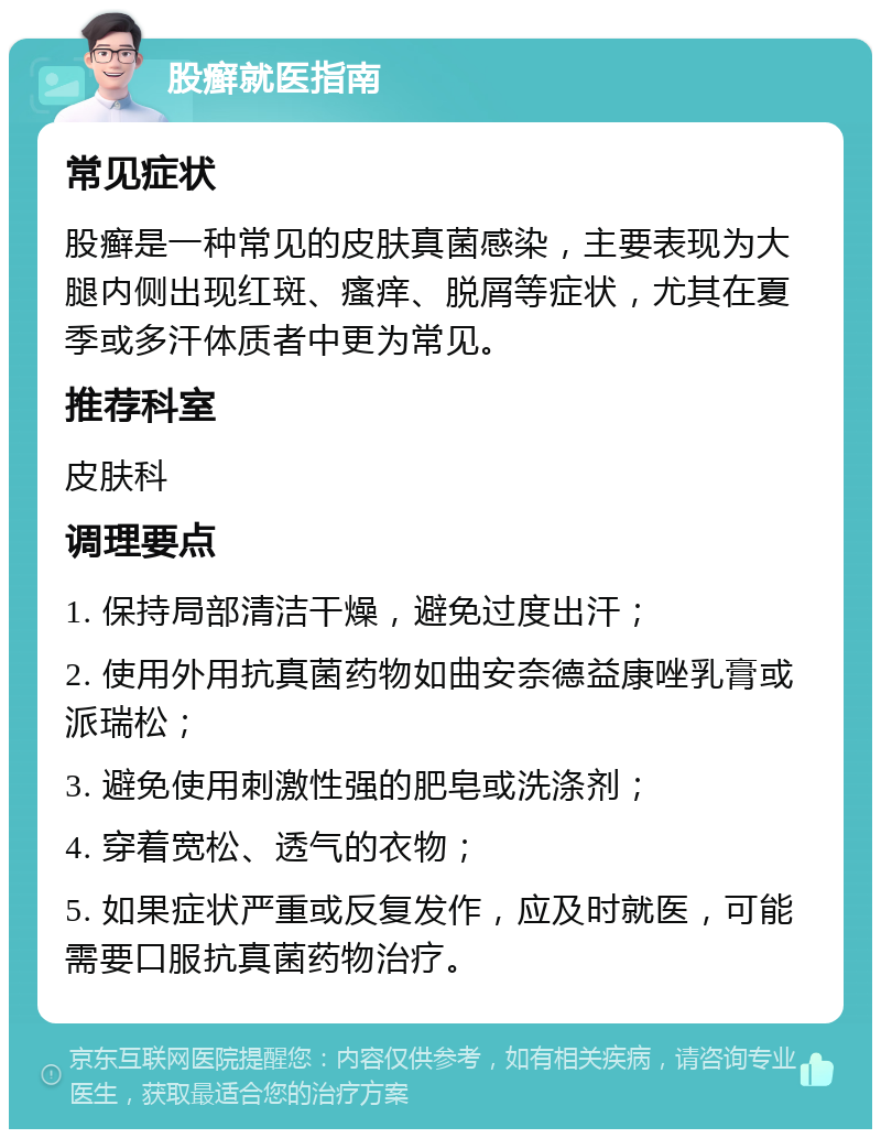 股癣就医指南 常见症状 股癣是一种常见的皮肤真菌感染，主要表现为大腿内侧出现红斑、瘙痒、脱屑等症状，尤其在夏季或多汗体质者中更为常见。 推荐科室 皮肤科 调理要点 1. 保持局部清洁干燥，避免过度出汗； 2. 使用外用抗真菌药物如曲安奈德益康唑乳膏或派瑞松； 3. 避免使用刺激性强的肥皂或洗涤剂； 4. 穿着宽松、透气的衣物； 5. 如果症状严重或反复发作，应及时就医，可能需要口服抗真菌药物治疗。