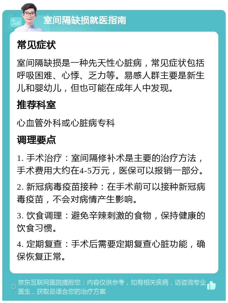 室间隔缺损就医指南 常见症状 室间隔缺损是一种先天性心脏病，常见症状包括呼吸困难、心悸、乏力等。易感人群主要是新生儿和婴幼儿，但也可能在成年人中发现。 推荐科室 心血管外科或心脏病专科 调理要点 1. 手术治疗：室间隔修补术是主要的治疗方法，手术费用大约在4-5万元，医保可以报销一部分。 2. 新冠病毒疫苗接种：在手术前可以接种新冠病毒疫苗，不会对病情产生影响。 3. 饮食调理：避免辛辣刺激的食物，保持健康的饮食习惯。 4. 定期复查：手术后需要定期复查心脏功能，确保恢复正常。