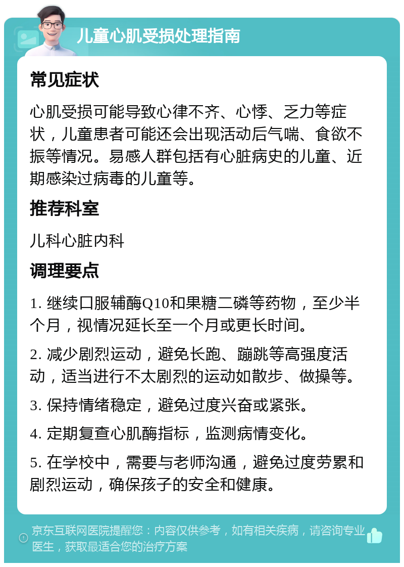 儿童心肌受损处理指南 常见症状 心肌受损可能导致心律不齐、心悸、乏力等症状，儿童患者可能还会出现活动后气喘、食欲不振等情况。易感人群包括有心脏病史的儿童、近期感染过病毒的儿童等。 推荐科室 儿科心脏内科 调理要点 1. 继续口服辅酶Q10和果糖二磷等药物，至少半个月，视情况延长至一个月或更长时间。 2. 减少剧烈运动，避免长跑、蹦跳等高强度活动，适当进行不太剧烈的运动如散步、做操等。 3. 保持情绪稳定，避免过度兴奋或紧张。 4. 定期复查心肌酶指标，监测病情变化。 5. 在学校中，需要与老师沟通，避免过度劳累和剧烈运动，确保孩子的安全和健康。