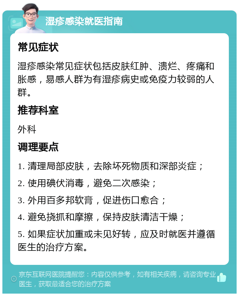 湿疹感染就医指南 常见症状 湿疹感染常见症状包括皮肤红肿、溃烂、疼痛和胀感，易感人群为有湿疹病史或免疫力较弱的人群。 推荐科室 外科 调理要点 1. 清理局部皮肤，去除坏死物质和深部炎症； 2. 使用碘伏消毒，避免二次感染； 3. 外用百多邦软膏，促进伤口愈合； 4. 避免挠抓和摩擦，保持皮肤清洁干燥； 5. 如果症状加重或未见好转，应及时就医并遵循医生的治疗方案。