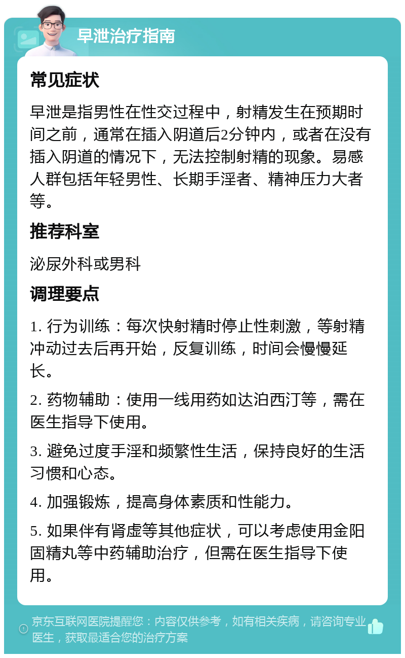 早泄治疗指南 常见症状 早泄是指男性在性交过程中，射精发生在预期时间之前，通常在插入阴道后2分钟内，或者在没有插入阴道的情况下，无法控制射精的现象。易感人群包括年轻男性、长期手淫者、精神压力大者等。 推荐科室 泌尿外科或男科 调理要点 1. 行为训练：每次快射精时停止性刺激，等射精冲动过去后再开始，反复训练，时间会慢慢延长。 2. 药物辅助：使用一线用药如达泊西汀等，需在医生指导下使用。 3. 避免过度手淫和频繁性生活，保持良好的生活习惯和心态。 4. 加强锻炼，提高身体素质和性能力。 5. 如果伴有肾虚等其他症状，可以考虑使用金阳固精丸等中药辅助治疗，但需在医生指导下使用。