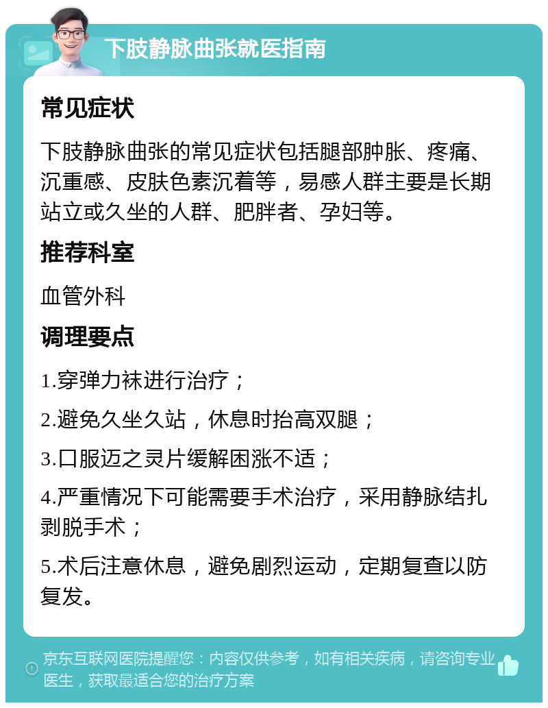 下肢静脉曲张就医指南 常见症状 下肢静脉曲张的常见症状包括腿部肿胀、疼痛、沉重感、皮肤色素沉着等，易感人群主要是长期站立或久坐的人群、肥胖者、孕妇等。 推荐科室 血管外科 调理要点 1.穿弹力袜进行治疗； 2.避免久坐久站，休息时抬高双腿； 3.口服迈之灵片缓解困涨不适； 4.严重情况下可能需要手术治疗，采用静脉结扎剥脱手术； 5.术后注意休息，避免剧烈运动，定期复查以防复发。