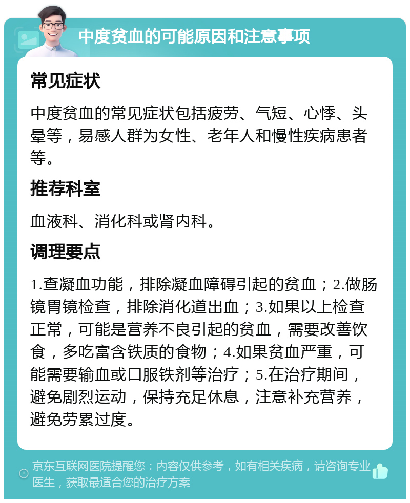 中度贫血的可能原因和注意事项 常见症状 中度贫血的常见症状包括疲劳、气短、心悸、头晕等，易感人群为女性、老年人和慢性疾病患者等。 推荐科室 血液科、消化科或肾内科。 调理要点 1.查凝血功能，排除凝血障碍引起的贫血；2.做肠镜胃镜检查，排除消化道出血；3.如果以上检查正常，可能是营养不良引起的贫血，需要改善饮食，多吃富含铁质的食物；4.如果贫血严重，可能需要输血或口服铁剂等治疗；5.在治疗期间，避免剧烈运动，保持充足休息，注意补充营养，避免劳累过度。