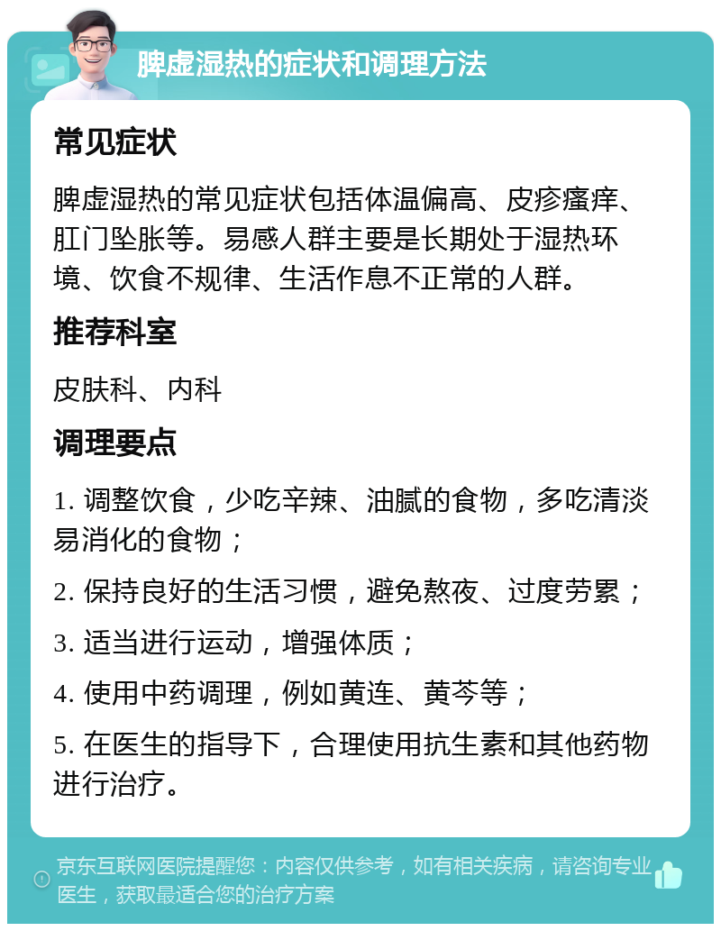 脾虚湿热的症状和调理方法 常见症状 脾虚湿热的常见症状包括体温偏高、皮疹瘙痒、肛门坠胀等。易感人群主要是长期处于湿热环境、饮食不规律、生活作息不正常的人群。 推荐科室 皮肤科、内科 调理要点 1. 调整饮食，少吃辛辣、油腻的食物，多吃清淡易消化的食物； 2. 保持良好的生活习惯，避免熬夜、过度劳累； 3. 适当进行运动，增强体质； 4. 使用中药调理，例如黄连、黄芩等； 5. 在医生的指导下，合理使用抗生素和其他药物进行治疗。