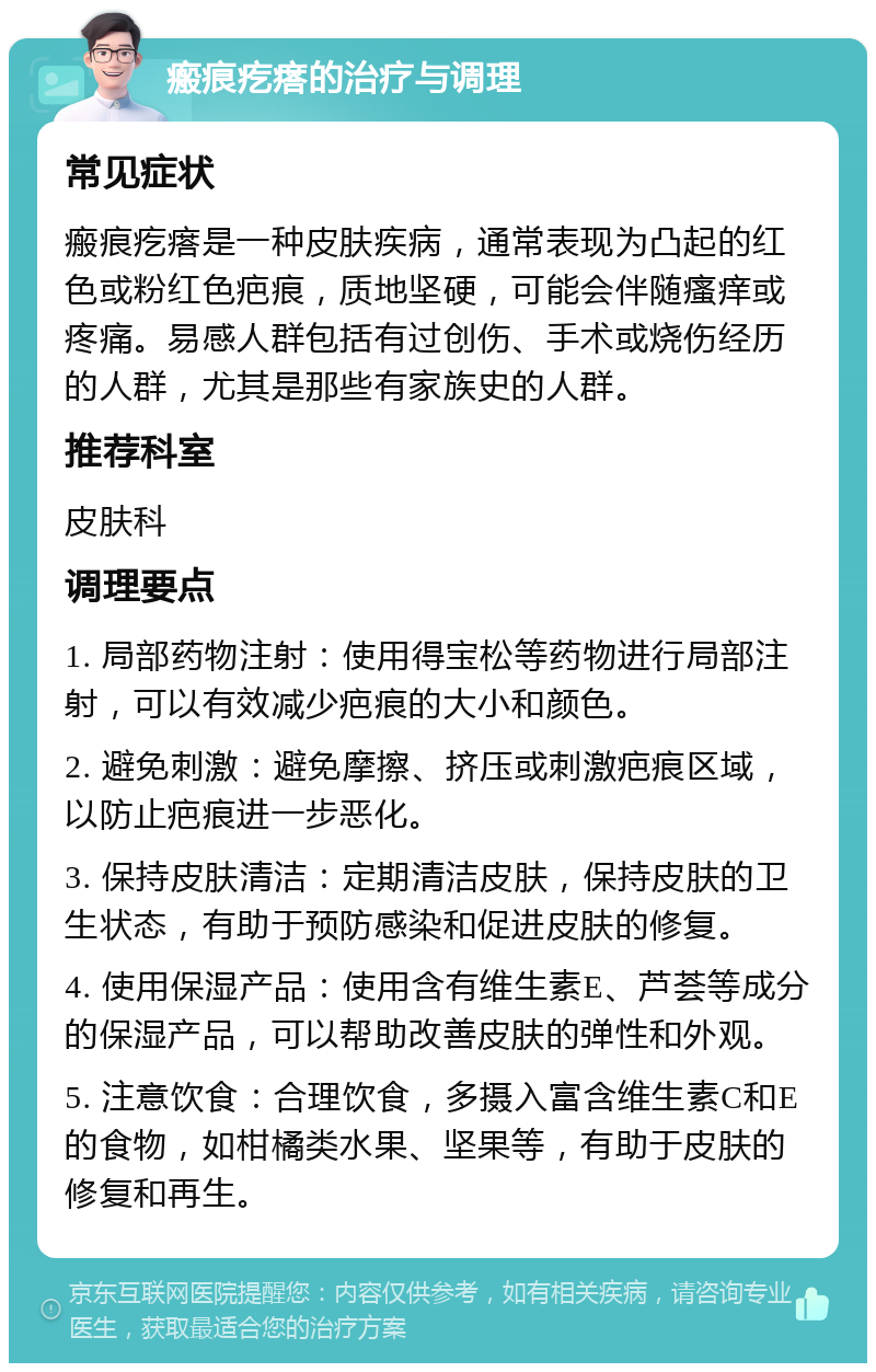 瘢痕疙瘩的治疗与调理 常见症状 瘢痕疙瘩是一种皮肤疾病，通常表现为凸起的红色或粉红色疤痕，质地坚硬，可能会伴随瘙痒或疼痛。易感人群包括有过创伤、手术或烧伤经历的人群，尤其是那些有家族史的人群。 推荐科室 皮肤科 调理要点 1. 局部药物注射：使用得宝松等药物进行局部注射，可以有效减少疤痕的大小和颜色。 2. 避免刺激：避免摩擦、挤压或刺激疤痕区域，以防止疤痕进一步恶化。 3. 保持皮肤清洁：定期清洁皮肤，保持皮肤的卫生状态，有助于预防感染和促进皮肤的修复。 4. 使用保湿产品：使用含有维生素E、芦荟等成分的保湿产品，可以帮助改善皮肤的弹性和外观。 5. 注意饮食：合理饮食，多摄入富含维生素C和E的食物，如柑橘类水果、坚果等，有助于皮肤的修复和再生。