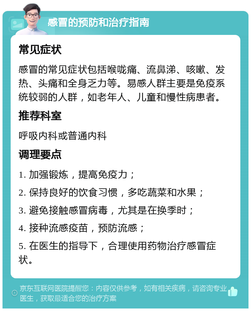 感冒的预防和治疗指南 常见症状 感冒的常见症状包括喉咙痛、流鼻涕、咳嗽、发热、头痛和全身乏力等。易感人群主要是免疫系统较弱的人群，如老年人、儿童和慢性病患者。 推荐科室 呼吸内科或普通内科 调理要点 1. 加强锻炼，提高免疫力； 2. 保持良好的饮食习惯，多吃蔬菜和水果； 3. 避免接触感冒病毒，尤其是在换季时； 4. 接种流感疫苗，预防流感； 5. 在医生的指导下，合理使用药物治疗感冒症状。